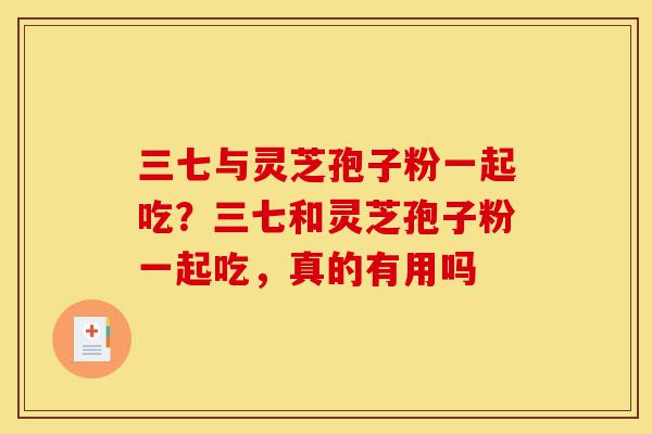 三七与灵芝孢子粉一起吃？三七和灵芝孢子粉一起吃，真的有用吗-第1张图片-灵芝之家