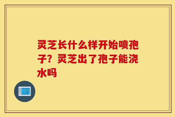 灵芝长什么样开始喷孢子?灵芝出了孢子能浇水吗-第1张图片-灵芝之家 灵芝长什么样开始喷孢子?灵芝出了孢子能浇水吗-第1张图片-灵芝之家