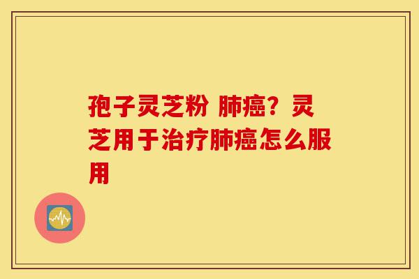 孢子灵芝粉 肺癌?灵芝用于治疗肺癌怎么服用-第1张图片-灵芝之家 孢子灵芝粉 肺癌?灵芝用于治疗肺癌怎么服用-第1张图片-灵芝之家