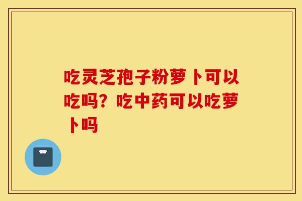 吃灵芝孢子粉萝卜可以吃吗?吃中药可以吃萝卜吗-第1张图片-灵芝之家 吃灵芝孢子粉萝卜可以吃吗?吃中药可以吃萝卜吗-第1张图片-灵芝之家