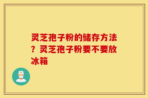 灵芝孢子粉的储存方法?灵芝孢子粉要不要放冰箱-第1张图片-灵芝之家 灵芝孢子粉的储存方法?灵芝孢子粉要不要放冰箱-第1张图片-灵芝之家