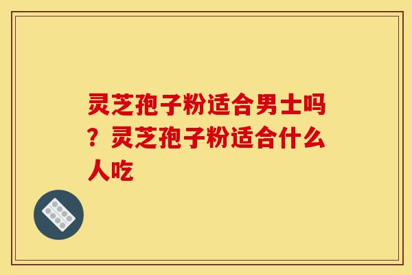灵芝孢子粉适合男士吗?灵芝孢子粉适合什么人吃-第1张图片-灵芝之家 灵芝孢子粉适合男士吗?灵芝孢子粉适合什么人吃-第1张图片-灵芝之家