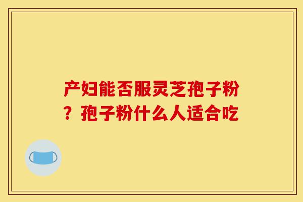 产妇能否服灵芝孢子粉?孢子粉什么人适合吃-第1张图片-灵芝之家 产妇能否服灵芝孢子粉?孢子粉什么人适合吃-第1张图片-灵芝之家