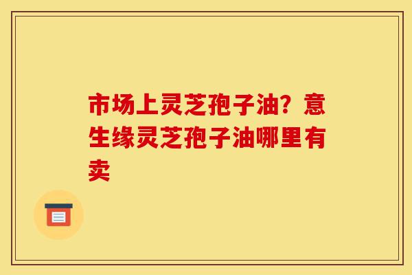 市场上灵芝孢子油？意生缘灵芝孢子油哪里有卖-第1张图片-灵芝之家
