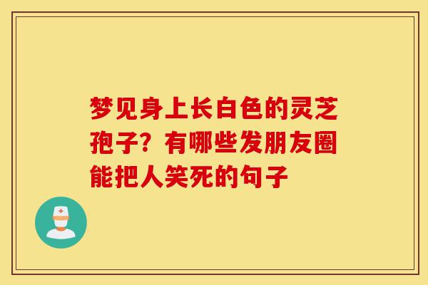 梦见身上长白色的灵芝孢子?有哪些发朋友圈能把人笑死的句子-第1张图片-灵芝之家 梦见身上长白色的灵芝孢子?有哪些发朋友圈能把人笑死的句子-第1张图片-灵芝之家