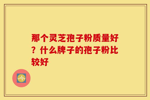 那个灵芝孢子粉质量好？什么牌子的孢子粉比较好-第1张图片-灵芝之家