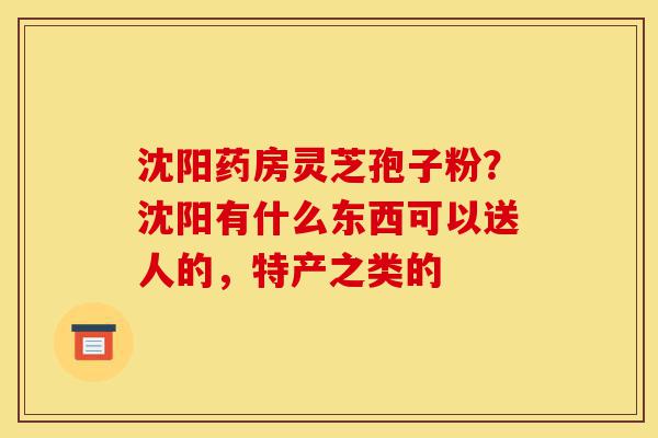 沈阳药房灵芝孢子粉?沈阳有什么东西可以送人的,特产之类的-第1张图片-灵芝之家 沈阳药房灵芝孢子粉?沈阳有什么东西可以送人的,特产之类的-第1张图片-灵芝之家