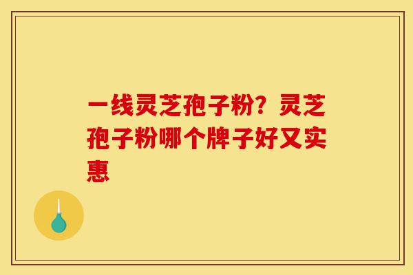 一线灵芝孢子粉？灵芝孢子粉哪个牌子好又实惠-第1张图片-灵芝之家