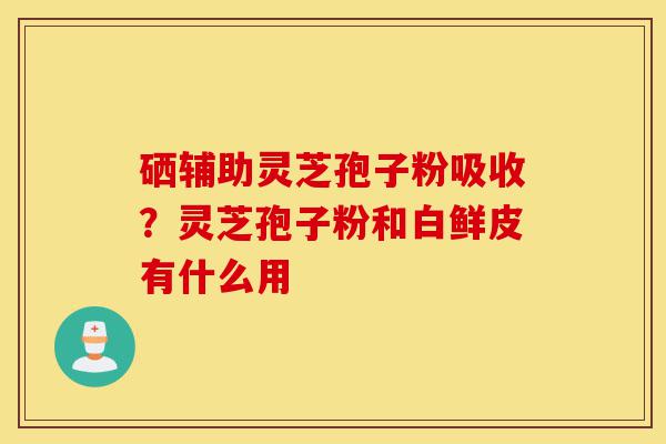 硒辅助灵芝孢子粉吸收?灵芝孢子粉和白鲜皮有什么用-第1张图片-灵芝之家 硒辅助灵芝孢子粉吸收?灵芝孢子粉和白鲜皮有什么用-第1张图片-灵芝之家