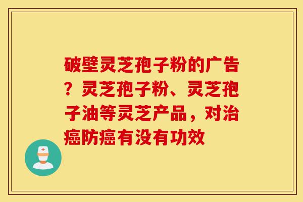 破壁灵芝孢子粉的广告?灵芝孢子粉、灵芝孢子油等灵芝产品,对治癌防癌有没有功效-第1张图片-灵芝之家 破壁灵芝孢子粉的广告?灵芝孢子粉、灵芝孢子油等灵芝产品,对治癌防癌有没有功效-第1张图片-灵芝之家