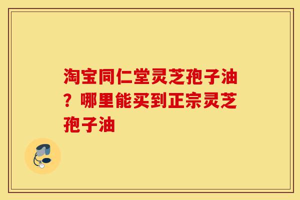 淘宝同仁堂灵芝孢子油?哪里能买到正宗灵芝孢子油-第1张图片-灵芝之家 淘宝同仁堂灵芝孢子油?哪里能买到正宗灵芝孢子油-第1张图片-灵芝之家