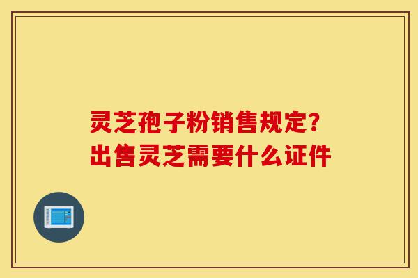 灵芝孢子粉销售规定？出售灵芝需要什么证件-第1张图片-灵芝之家