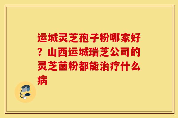 运城灵芝孢子粉哪家好?山西运城瑞芝公司的灵芝菌粉都能治疗什么病-第1张图片-灵芝之家 运城灵芝孢子粉哪家好?山西运城瑞芝公司的灵芝菌粉都能治疗什么病-第1张图片-灵芝之家