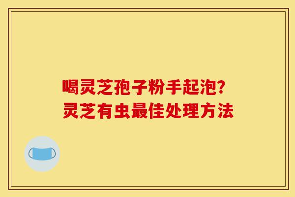 喝灵芝孢子粉手起泡?灵芝有虫最佳处理方法-第1张图片-灵芝之家 喝灵芝孢子粉手起泡?灵芝有虫最佳处理方法-第1张图片-灵芝之家