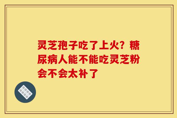 灵芝孢子吃了上火？糖尿病人能不能吃灵芝粉会不会太补了-第1张图片-灵芝之家