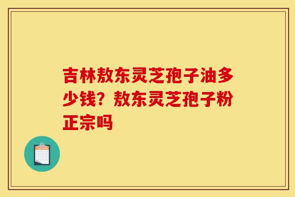 吉林敖东灵芝孢子油多少钱？敖东灵芝孢子粉正宗吗-第1张图片-灵芝之家