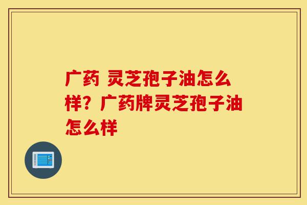 广药 灵芝孢子油怎么样?广药牌灵芝孢子油怎么样-第1张图片-灵芝之家 广药 灵芝孢子油怎么样?广药牌灵芝孢子油怎么样-第1张图片-灵芝之家