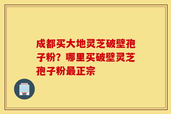 成都买大地灵芝破壁孢子粉?哪里买破壁灵芝孢子粉最正宗-第1张图片-灵芝之家 成都买大地灵芝破壁孢子粉?哪里买破壁灵芝孢子粉最正宗-第1张图片-灵芝之家