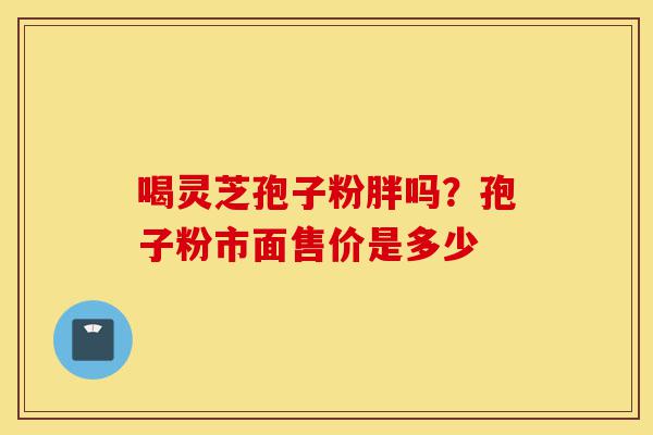 喝灵芝孢子粉胖吗?孢子粉市面售价是多少-第1张图片-灵芝之家 喝灵芝孢子粉胖吗?孢子粉市面售价是多少-第1张图片-灵芝之家