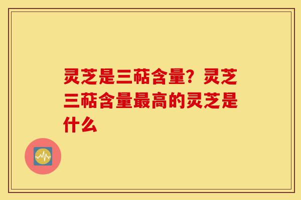 灵芝是三萜含量？灵芝三萜含量最高的灵芝是什么-第1张图片-灵芝之家