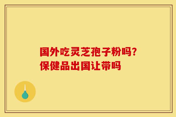 国外吃灵芝孢子粉吗？保健品出国让带吗-第1张图片-灵芝之家
