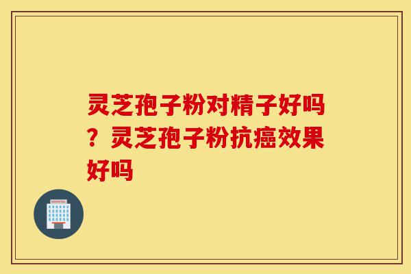 灵芝孢子粉对精子好吗?灵芝孢子粉抗癌效果好吗-第1张图片-灵芝之家 灵芝孢子粉对精子好吗?灵芝孢子粉抗癌效果好吗-第1张图片-灵芝之家