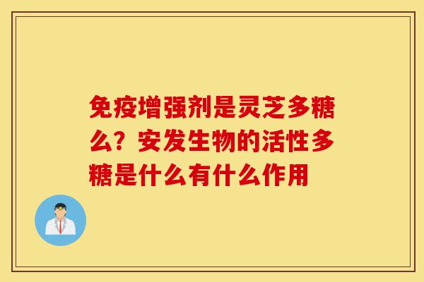 免疫增强剂是灵芝多糖么？安发生物的活性多糖是什么有什么作用-第1张图片-灵芝之家