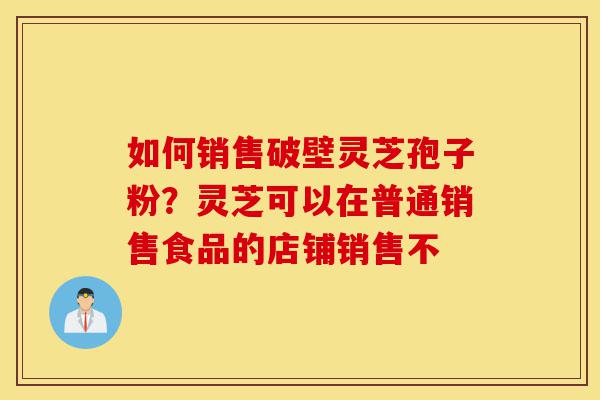 如何销售破壁灵芝孢子粉？灵芝可以在普通销售食品的店铺销售不-第1张图片-灵芝之家