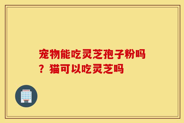 宠物能吃灵芝孢子粉吗？猫可以吃灵芝吗-第1张图片-灵芝之家