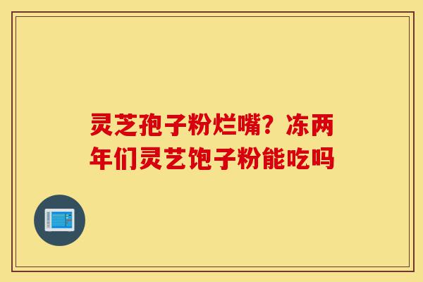 灵芝孢子粉烂嘴?冻两年们灵艺饱子粉能吃吗-第1张图片-灵芝之家 灵芝孢子粉烂嘴?冻两年们灵艺饱子粉能吃吗-第1张图片-灵芝之家