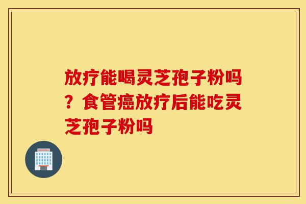 放疗能喝灵芝孢子粉吗?食管癌放疗后能吃灵芝孢子粉吗-第1张图片-灵芝之家 放疗能喝灵芝孢子粉吗?食管癌放疗后能吃灵芝孢子粉吗-第1张图片-灵芝之家