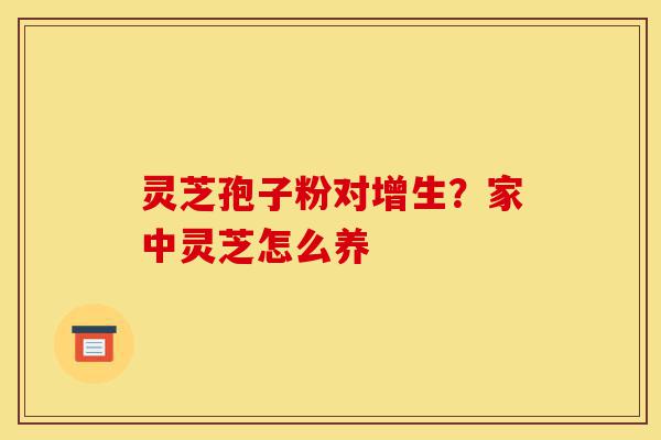 灵芝孢子粉对增生？家中灵芝怎么养-第1张图片-灵芝之家