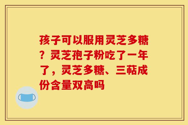 孩子可以服用灵芝多糖？灵芝孢子粉吃了一年了，灵芝多糖、三萜成份含量双高吗-第1张图片-灵芝之家