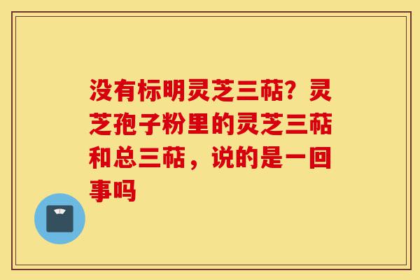 没有标明灵芝三萜？灵芝孢子粉里的灵芝三萜和总三萜，说的是一回事吗-第1张图片-灵芝之家