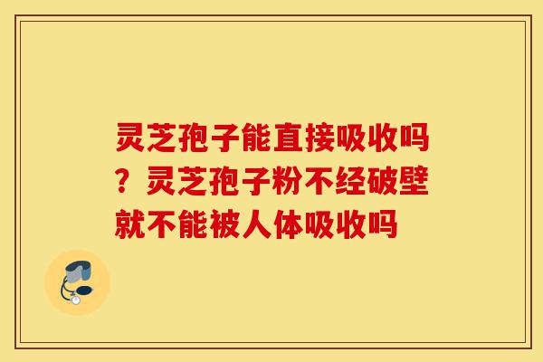 灵芝孢子能直接吸收吗？灵芝孢子粉不经破壁就不能被人体吸收吗-第1张图片-灵芝之家