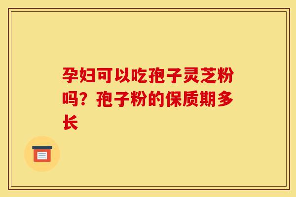 孕妇可以吃孢子灵芝粉吗？孢子粉的保质期多长-第1张图片-灵芝之家
