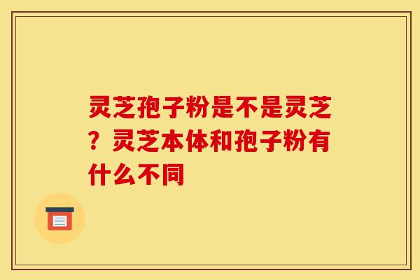 灵芝孢子粉是不是灵芝？灵芝本体和孢子粉有什么不同-第1张图片-灵芝之家