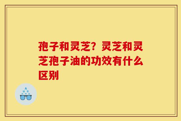 孢子和灵芝？灵芝和灵芝孢子油的功效有什么区别-第1张图片-灵芝之家