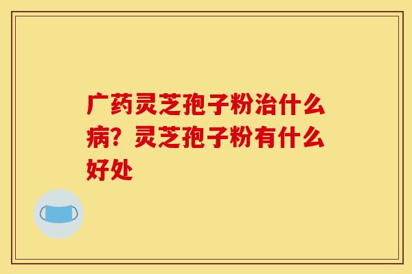 广药灵芝孢子粉治什么病？灵芝孢子粉有什么好处-第1张图片-灵芝之家