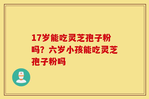 17岁能吃灵芝孢子粉吗?六岁小孩能吃灵芝孢子粉吗-第1张图片-灵芝之家 17岁能吃灵芝孢子粉吗?六岁小孩能吃灵芝孢子粉吗-第1张图片-灵芝之家