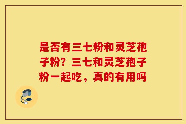 是否有三七粉和灵芝孢子粉？三七和灵芝孢子粉一起吃，真的有用吗-第1张图片-灵芝之家