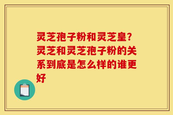 灵芝孢子粉和灵芝皇?灵芝和灵芝孢子粉的关系到底是怎么样的谁更好-第1张图片-灵芝之家 灵芝孢子粉和灵芝皇?灵芝和灵芝孢子粉的关系到底是怎么样的谁更好-第1张图片-灵芝之家