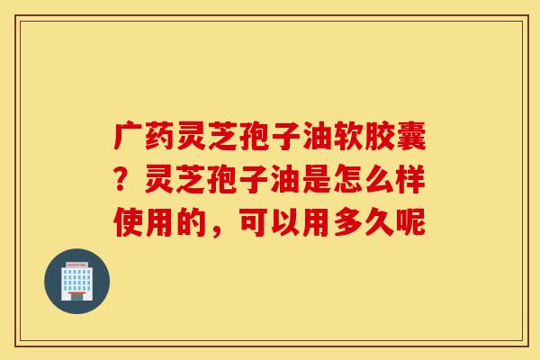 广药灵芝孢子油软胶囊？灵芝孢子油是怎么样使用的，可以用多久呢-第1张图片-灵芝之家