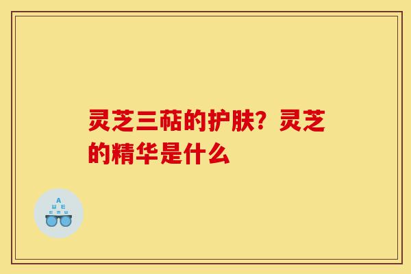 灵芝三萜的护肤?灵芝的精华是什么-第1张图片-灵芝之家 灵芝三萜的护肤?灵芝的精华是什么-第1张图片-灵芝之家