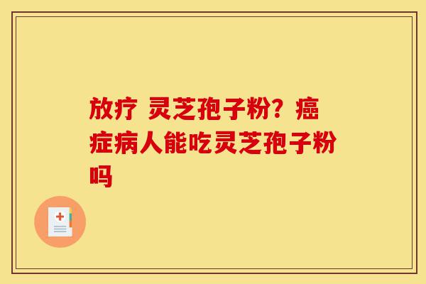 放疗 灵芝孢子粉?癌症病人能吃灵芝孢子粉吗-第1张图片-灵芝之家 放疗 灵芝孢子粉?癌症病人能吃灵芝孢子粉吗-第1张图片-灵芝之家