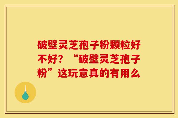 破壁灵芝孢子粉颗粒好不好？“破壁灵芝孢子粉”这玩意真的有用么-第1张图片-灵芝之家