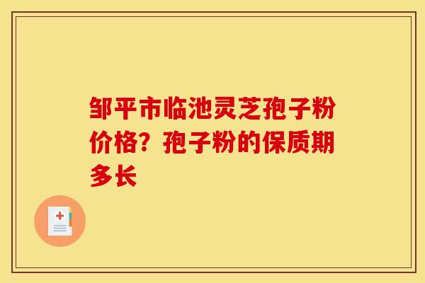 邹平市临池灵芝孢子粉价格？孢子粉的保质期多长-第1张图片-灵芝之家