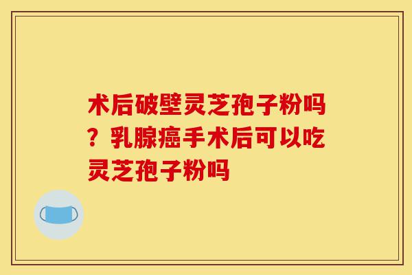 术后破壁灵芝孢子粉吗？乳腺癌手术后可以吃灵芝孢子粉吗-第1张图片-灵芝之家
