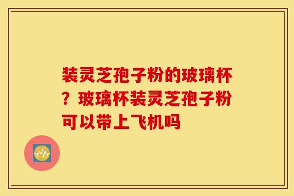 装灵芝孢子粉的玻璃杯?玻璃杯装灵芝孢子粉可以带上飞机吗-第1张图片-灵芝之家 装灵芝孢子粉的玻璃杯?玻璃杯装灵芝孢子粉可以带上飞机吗-第1张图片-灵芝之家