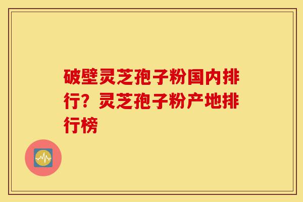 破壁灵芝孢子粉国内排行？灵芝孢子粉产地排行榜-第1张图片-灵芝之家